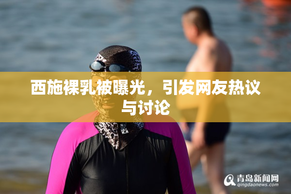 西施裸乳被曝光，引发网友热议与讨论