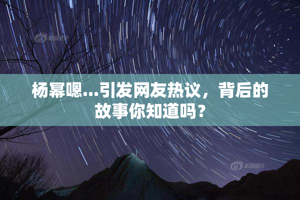 杨幂嗯...引发网友热议，背后的故事你知道吗？