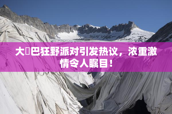 大雞巴狂野派对引发热议，浓重激情令人瞩目！