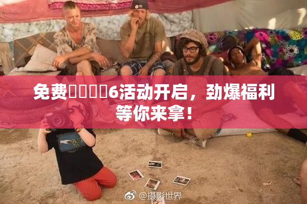 免费❌‌❌‌6活动开启，劲爆福利等你来拿！