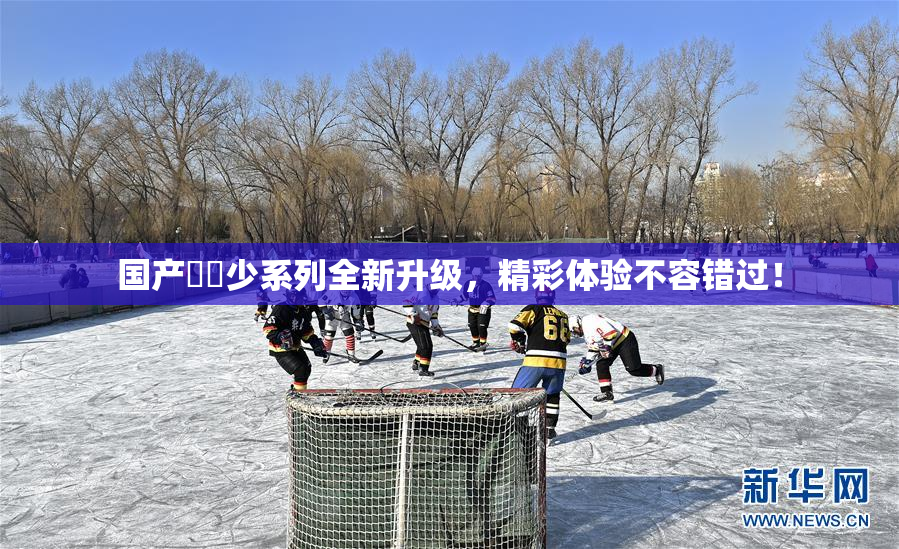 国产❌‌少系列全新升级，精彩体验不容错过！