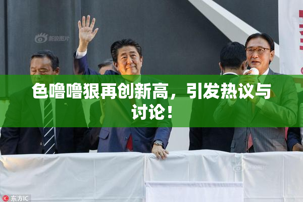色噜噜狠再创新高，引发热议与讨论！