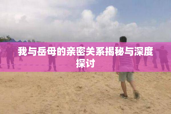 我与岳母的亲密关系揭秘与深度探讨
