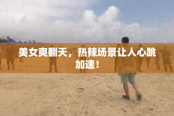 美女爽翻天，热辣场景让人心跳加速！