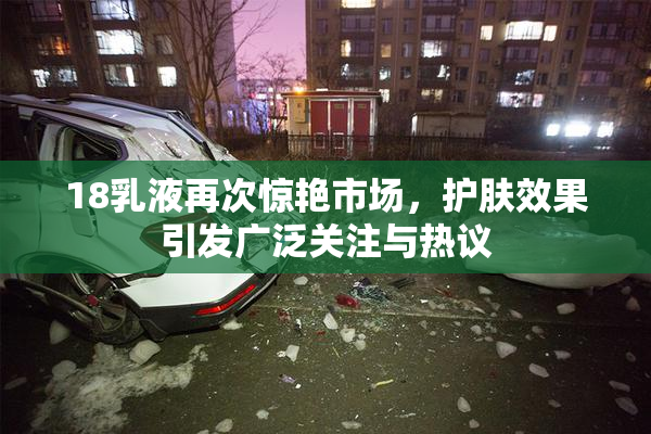 18乳液再次惊艳市场，护肤效果引发广泛关注与热议