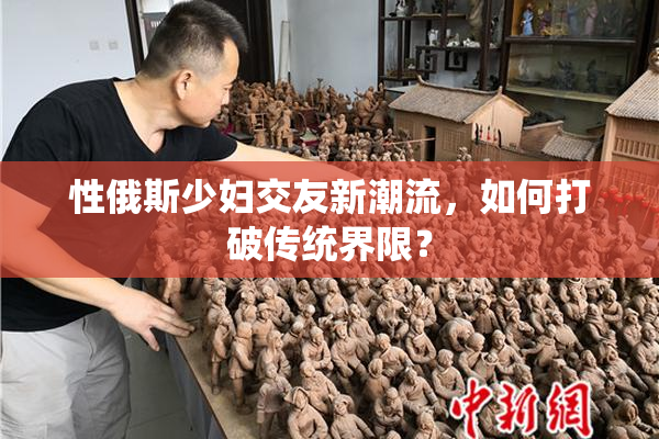 性俄斯少妇交友新潮流，如何打破传统界限？