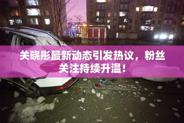 关晓彤最新动态引发热议，粉丝关注持续升温！