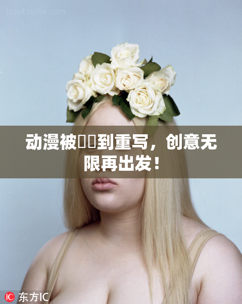动漫被❌‌到重写，创意无限再出发！