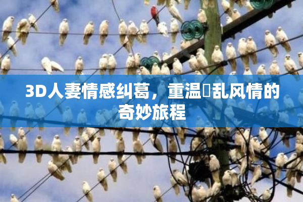 3D人妻情感纠葛，重温婬乱风情的奇妙旅程
