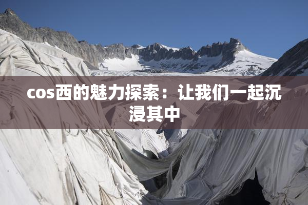 cos西的魅力探索：让我们一起沉浸其中