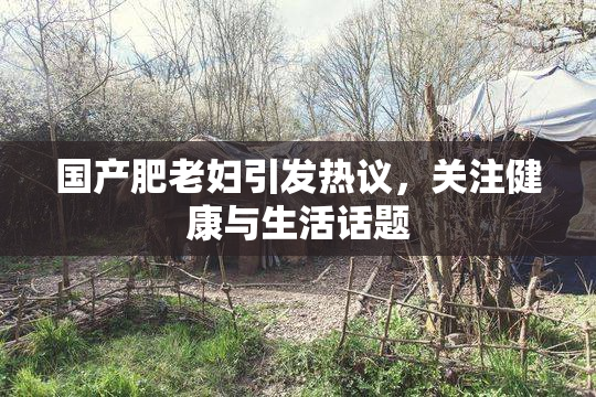 国产肥老妇引发热议，关注健康与生活话题