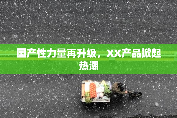 国产性力量再升级，XX产品掀起热潮