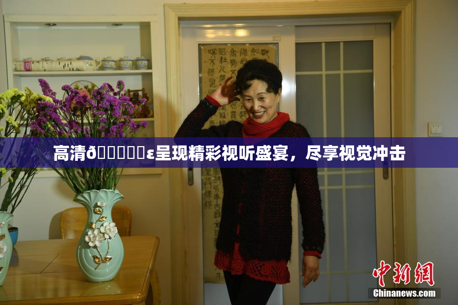 高清🔞❌‌ε呈现精彩视听盛宴，尽享视觉冲击