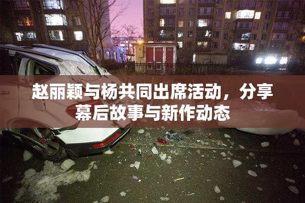 赵丽颖与杨共同出席活动，分享幕后故事与新作动态