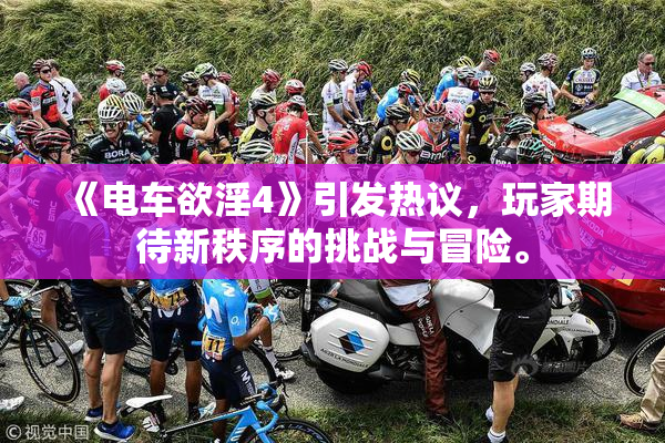 《电车欲淫4》引发热议，玩家期待新秩序的挑战与冒险。