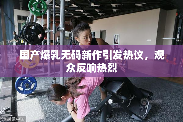 国产爆乳无码新作引发热议，观众反响热烈