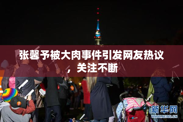 张馨予被大肉事件引发网友热议，关注不断
