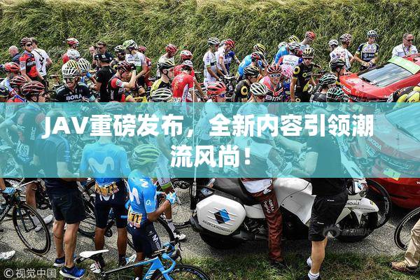 JAV重磅发布，全新内容引领潮流风尚！