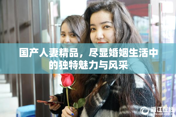 国产人妻精品，尽显婚姻生活中的独特魅力与风采