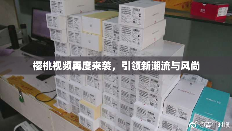 樱桃视频再度来袭，引领新潮流与风尚