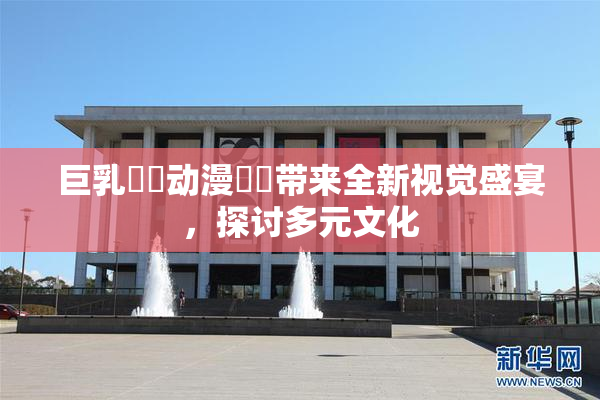 巨乳❌‌动漫❌‌带来全新视觉盛宴，探讨多元文化