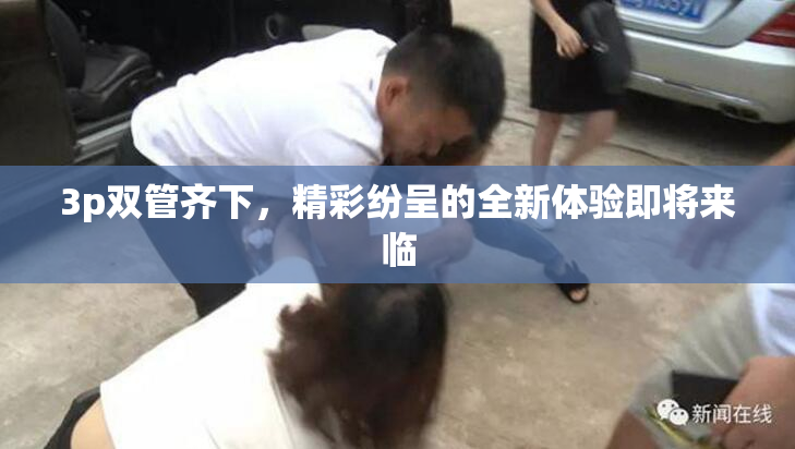 3p双管齐下，精彩纷呈的全新体验即将来临