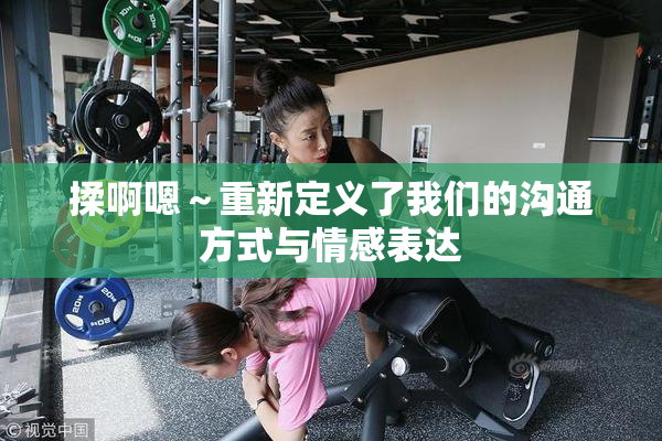 揉啊嗯～重新定义了我们的沟通方式与情感表达