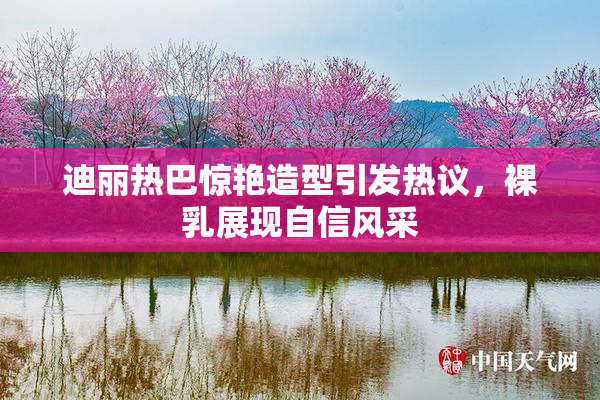 迪丽热巴惊艳造型引发热议，裸乳展现自信风采