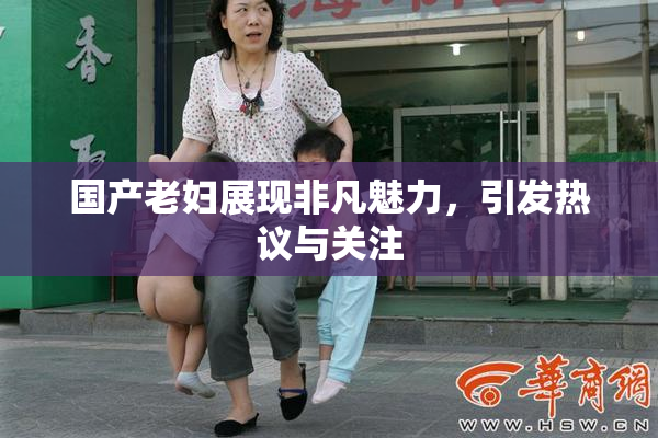 国产老妇展现非凡魅力，引发热议与关注