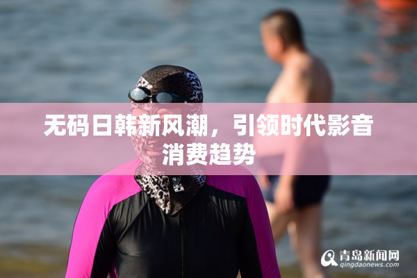 无码日韩新风潮，引领时代影音消费趋势