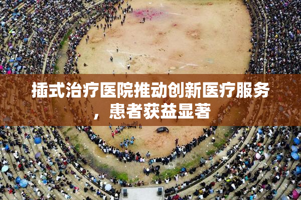 插式治疗医院推动创新医疗服务，患者获益显著