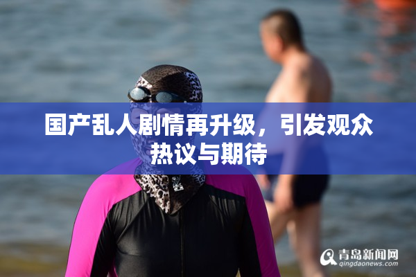国产乱人剧情再升级，引发观众热议与期待