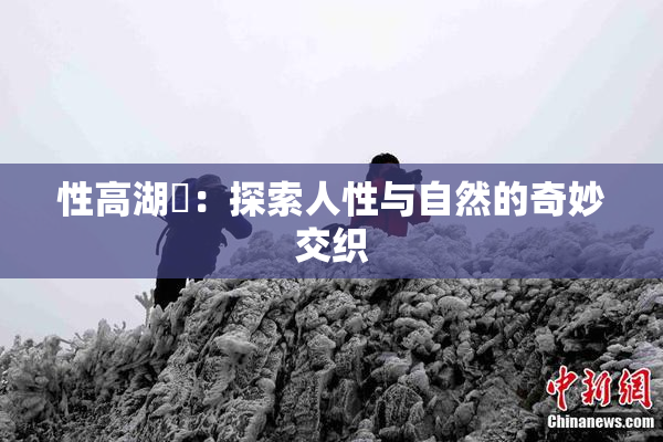 性高湖婬：探索人性与自然的奇妙交织