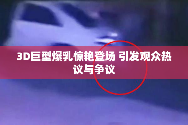 3D巨型爆乳惊艳登场 引发观众热议与争议