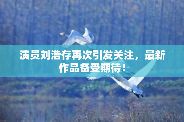 演员刘浩存再次引发关注，最新作品备受期待！