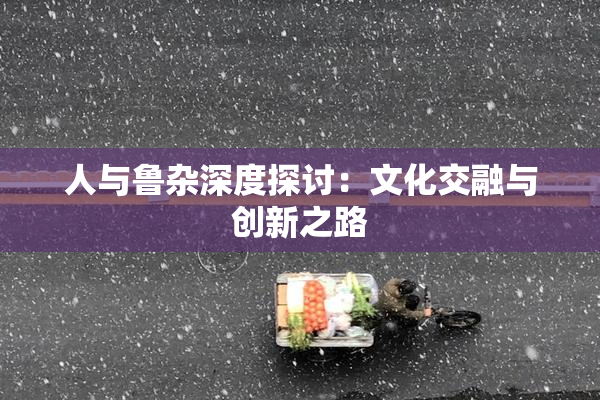 人与鲁杂深度探讨：文化交融与创新之路