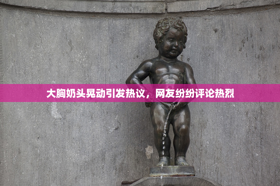 大胸奶头晃动引发热议，网友纷纷评论热烈