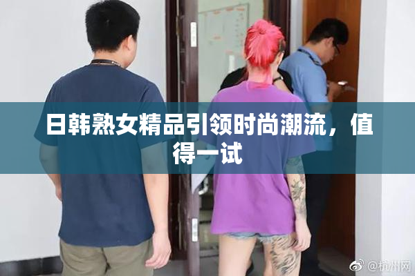 日韩熟女精品引领时尚潮流，值得一试