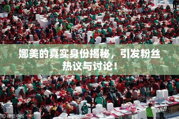 娜美的真实身份揭秘，引发粉丝热议与讨论！