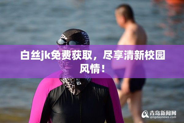 白丝jk免费获取，尽享清新校园风情！