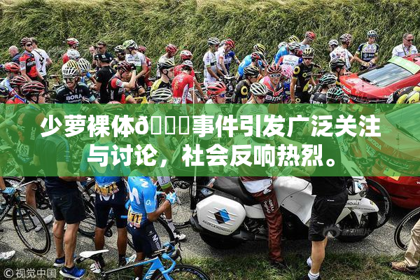 少萝裸体🔞事件引发广泛关注与讨论，社会反响热烈。