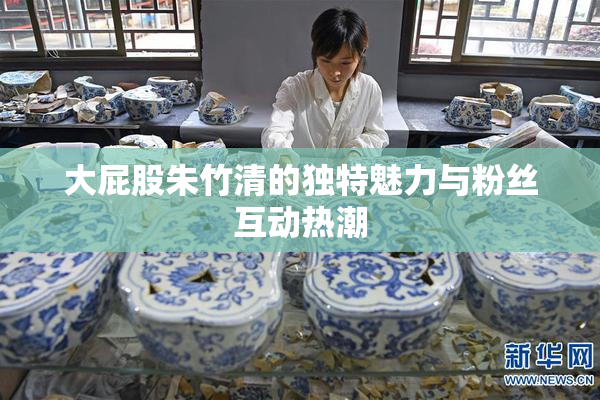大屁股朱竹清的独特魅力与粉丝互动热潮