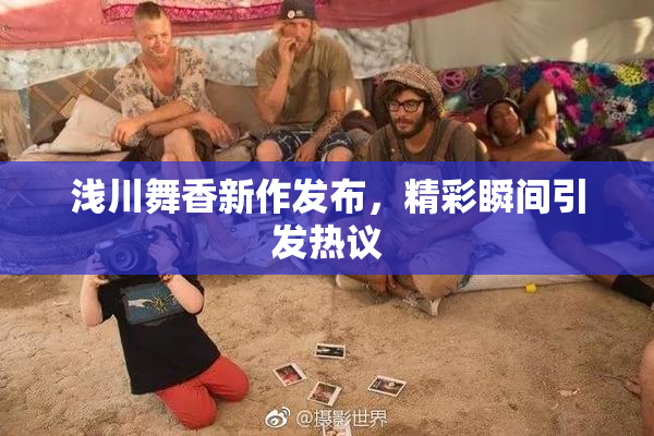 浅川舞香新作发布，精彩瞬间引发热议