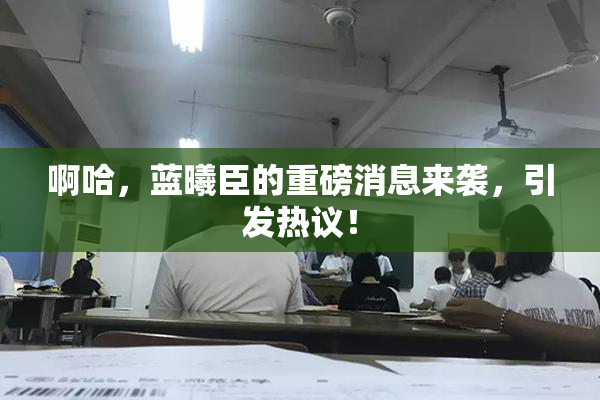 啊哈，蓝曦臣的重磅消息来袭，引发热议！