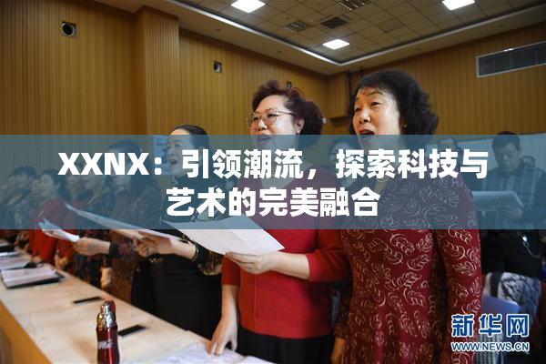 XXNX：引领潮流，探索科技与艺术的完美融合