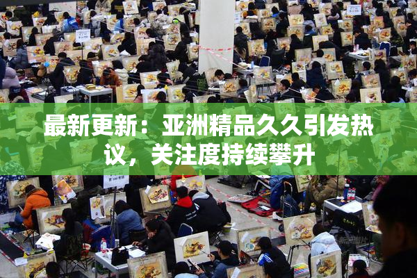 最新更新：亚洲精品久久引发热议，关注度持续攀升