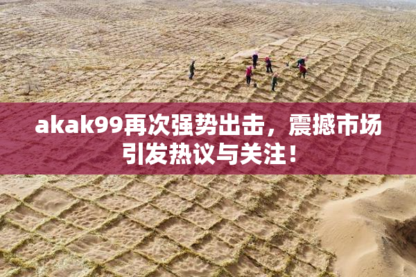 akak99再次强势出击，震撼市场引发热议与关注！