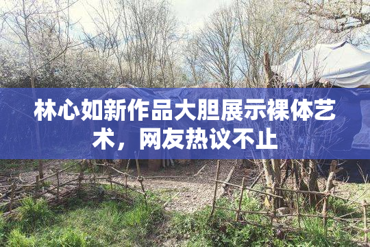 林心如新作品大胆展示裸体艺术，网友热议不止