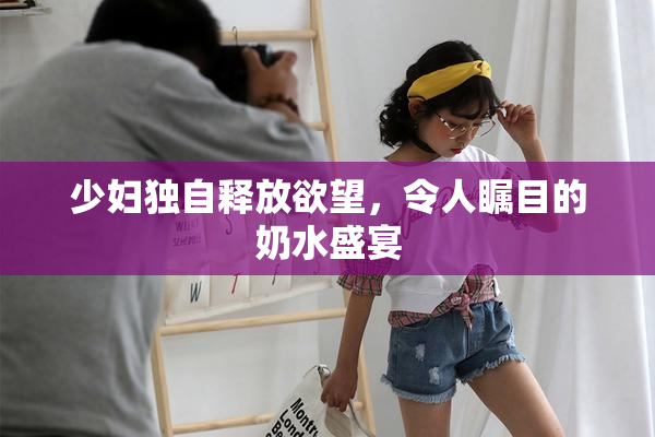 少妇独自释放欲望，令人瞩目的奶水盛宴
