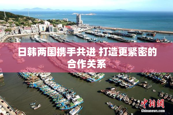 日韩两国携手共进 打造更紧密的合作关系